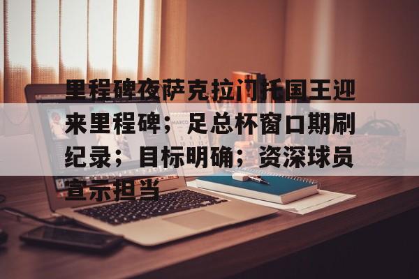 关于里程碑夜萨克拉门托国王迎来里程碑；足总杯窗口期刷纪录；目标明确；资深球员宣示担当的信息-爱游戏中国